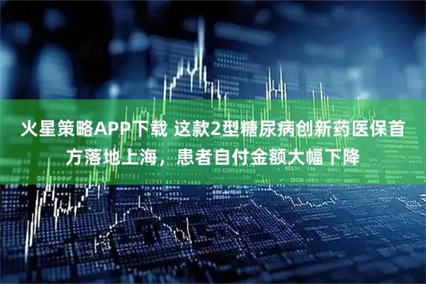 火星策略APP下载 这款2型糖尿病创新药医保首方落地上海，患者自付金额大幅下降