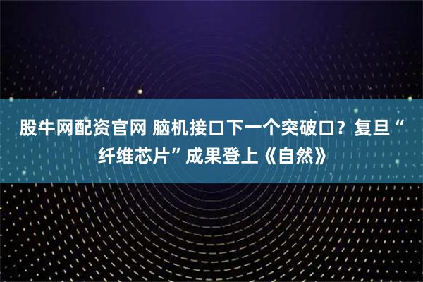 股牛网配资官网 脑机接口下一个突破口？复旦“纤维芯片”成果登上《自然》