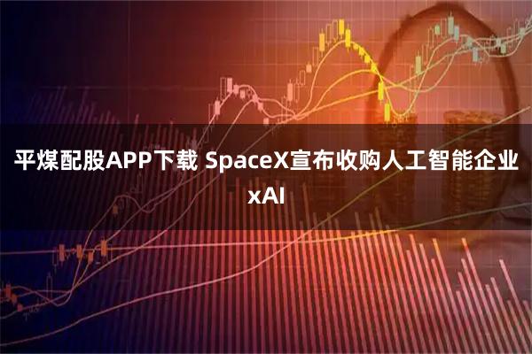 平煤配股APP下载 SpaceX宣布收购人工智能企业xAI