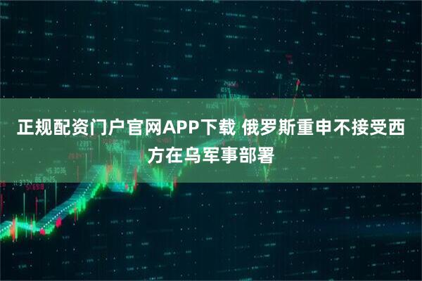 正规配资门户官网APP下载 俄罗斯重申不接受西方在乌军事部署