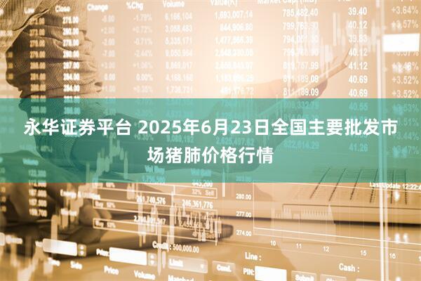 永华证券平台 2025年6月23日全国主要批发市场猪肺价格行情