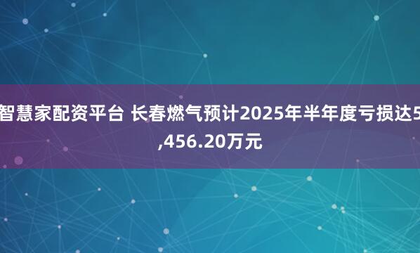 智慧家配资平台 长春燃气预计2025年半年度亏损达5,456.20万元