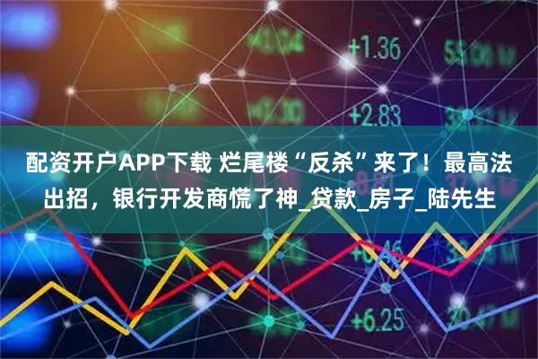 配资开户APP下载 烂尾楼“反杀”来了！最高法出招，银行开发商慌了神_贷款_房子_陆先生