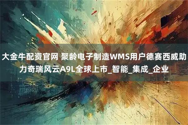 大金牛配资官网 聚龄电子制造WMS用户德赛西威助力奇瑞风云A9L全球上市_智能_集成_企业