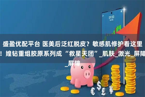 盛盈优配平台 医美后泛红脱皮？敏感肌修护看这里！媓钻重组胶原系列成 “救星天团”_肌肤_激光_屏障