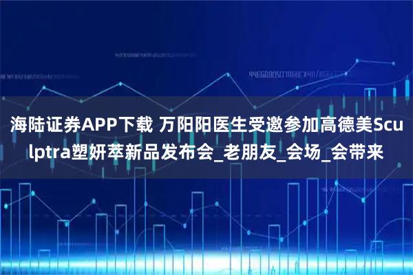 海陆证券APP下载 万阳阳医生受邀参加高德美Sculptra塑妍萃新品发布会_老朋友_会场_会带来