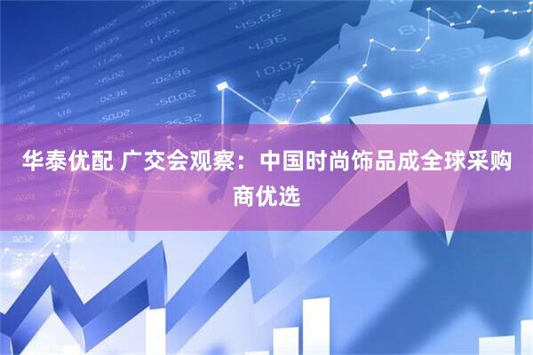 华泰优配 广交会观察：中国时尚饰品成全球采购商优选