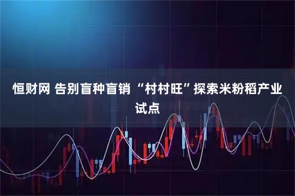 恒财网 告别盲种盲销 “村村旺”探索米粉稻产业试点